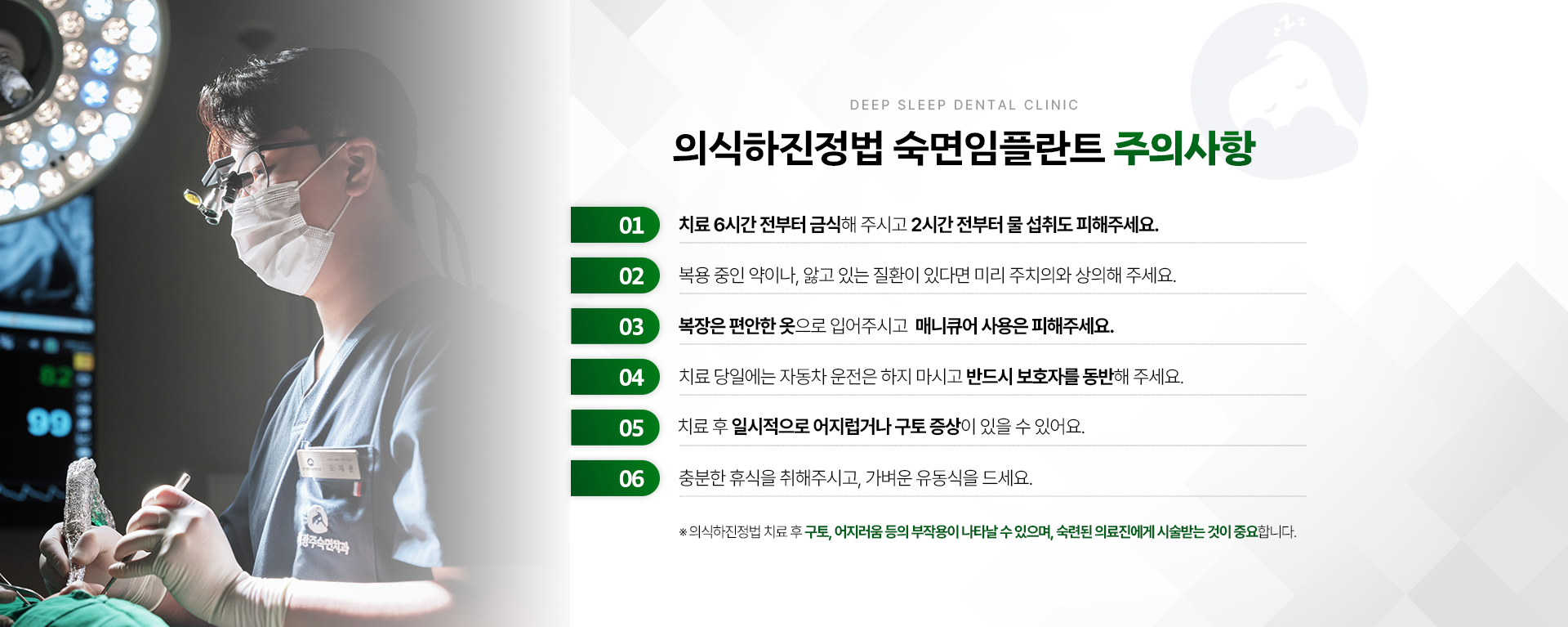 의식하진정법 숙면임플란트 주의사항-01.치료 6시간 전부터 금식해 주시고 2시간 전부터 물 섭취도 피해주세요. 02.복용 중인 약이나, 앓고 있는 질환이 있다면 미리 주치의와 상의해 주세요. 03.복장은 편안한 옷으로 입어주시고 매니큐어 사용은 피해주세요. 04.치료 당일에는 자동차 운전은 하지 마시고 반드시 보호자를 동반해 주세요. 05.치료 후 일시적으로 어지럽거나 구토 증상이 있을 수 있어요. 06.충분한 휴식을 취해 주시고 가벼운 유동식을 드세요. ※ 의식하진정법 숙면임플란트 치료 후 구토, 어지러움 등의 부작용이 나타날 수 있으며, 숙련된 의료진에게 시술받는 것이 중요합니다.